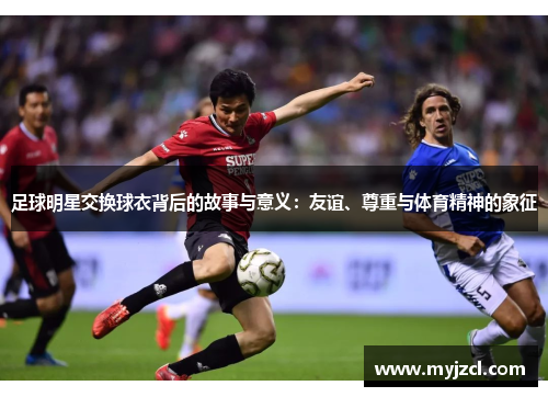 足球明星交换球衣背后的故事与意义：友谊、尊重与体育精神的象征