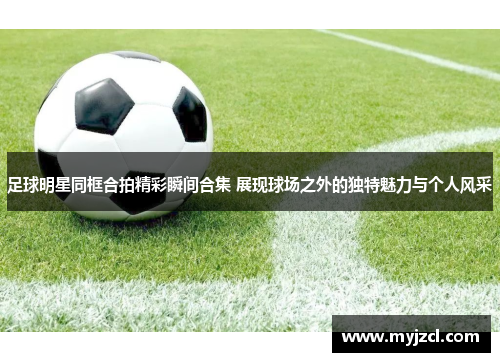 足球明星同框合拍精彩瞬间合集 展现球场之外的独特魅力与个人风采
