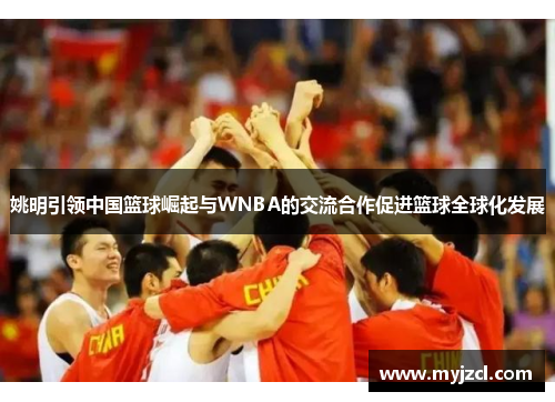 姚明引领中国篮球崛起与WNBA的交流合作促进篮球全球化发展