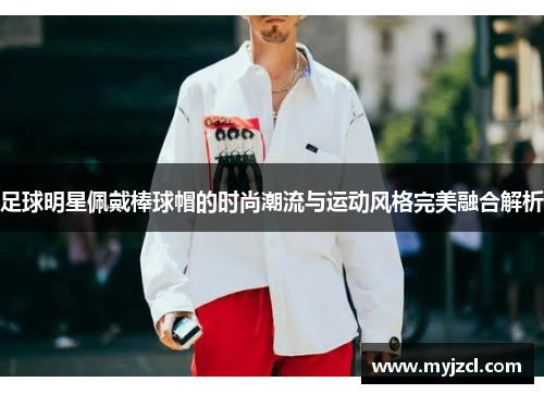 足球明星佩戴棒球帽的时尚潮流与运动风格完美融合解析