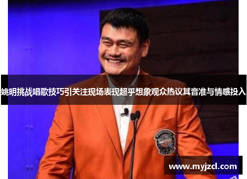 姚明挑战唱歌技巧引关注现场表现超乎想象观众热议其音准与情感投入