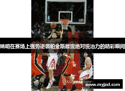 姚明在赛场上强势逆袭帕金斯展现绝对统治力的精彩瞬间