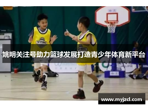 姚明关注号助力篮球发展打造青少年体育新平台