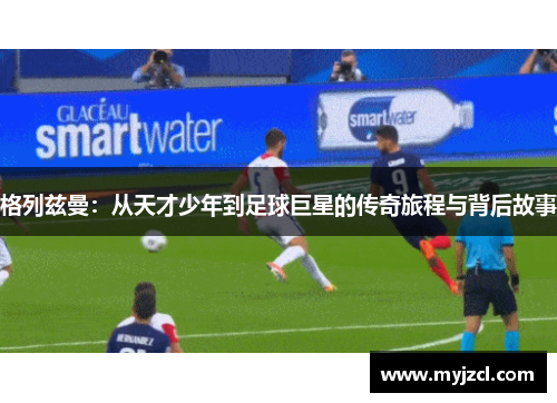 格列兹曼：从天才少年到足球巨星的传奇旅程与背后故事